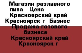 Магазин разливного пива › Цена ­ 270 000 - Красноярский край, Красноярск г. Бизнес » Продажа готового бизнеса   . Красноярский край,Красноярск г.